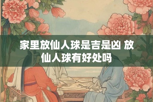 家里放仙人球是吉是凶 放仙人球有好处吗