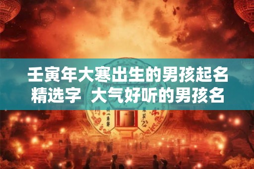 壬寅年大寒出生的男孩起名精选字 大气好听的男孩名字 壬寅年大寒出生的男孩起名精选字 大气好听的男孩名字