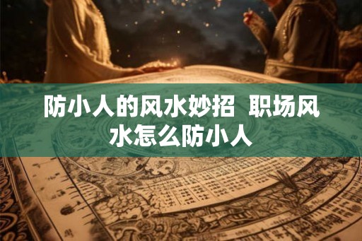 防小人的风水妙招 职场风水怎么防小人 防小人的风水妙招 职场风水怎么防小人