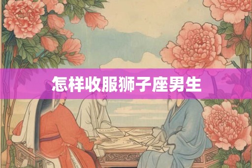 怎样收服狮子座男生 怎样收服狮子座男生