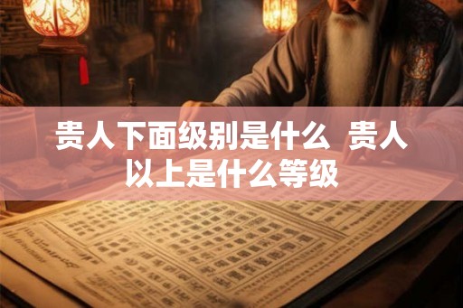 贵人下面级别是什么 贵人以上是什么等级 贵人下面级别是什么 贵人以上是什么等级