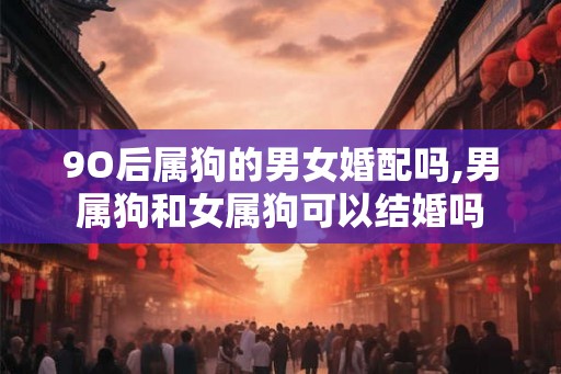 9O后属狗的男女婚配吗,男属狗和女属狗可以结婚吗