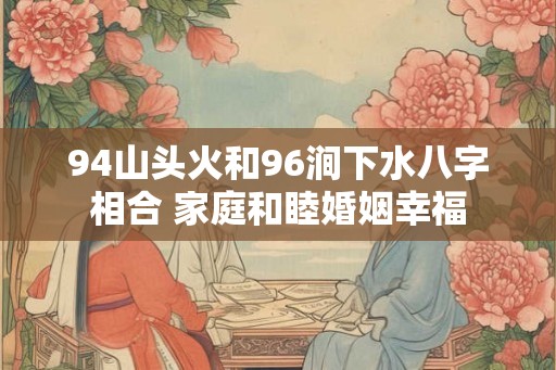 94山头火和96涧下水八字相合 家庭和睦婚姻幸福