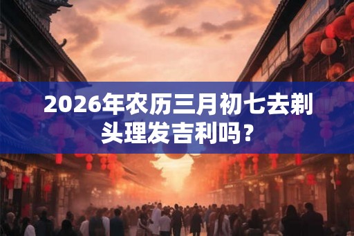 2026年农历三月初七去剃头理发吉利吗？