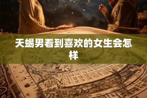 天蝎男看到喜欢的女生会怎样