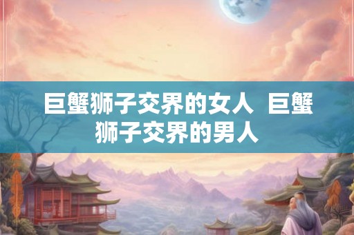 巨蟹狮子交界的女人  巨蟹狮子交界的男人