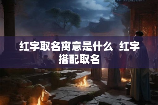 红字取名寓意是什么 红字搭配取名 红字取名寓意是什么 红字搭配取名