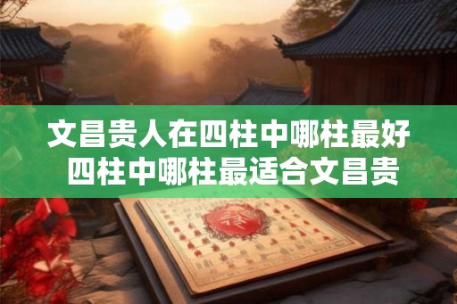 文昌贵人在四柱中哪柱最好 四柱中哪柱最适合文昌贵人 文昌贵人在四柱中哪柱最好 四柱中哪柱最适合文昌贵人