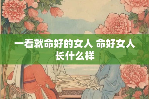 一看就命好的女人 命好女人长什么样 一看就命好的女人 命好女人长什么样