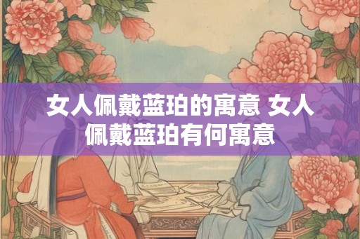 女人佩戴蓝珀的寓意 女人佩戴蓝珀有何寓意