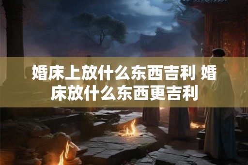 婚床上放什么东西吉利 婚床放什么东西更吉利 婚床上放什么东西吉利 婚床放什么东西更吉利