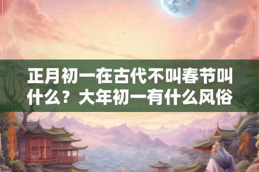 正月初一在古代不叫春节叫什么?大年初一有什么风俗? 正月初一在古代不叫春节叫什么?大年初一有什么风俗?