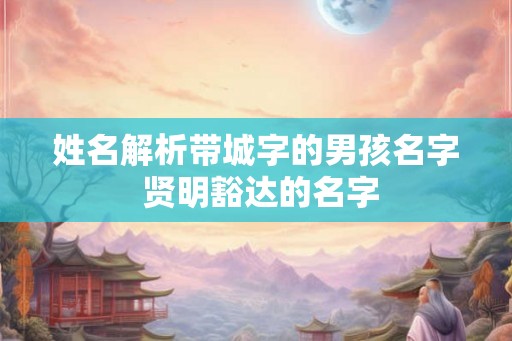 姓名解析带城字的男孩名字 贤明豁达的名字 姓名解析带城字的男孩名字 贤明豁达的名字
