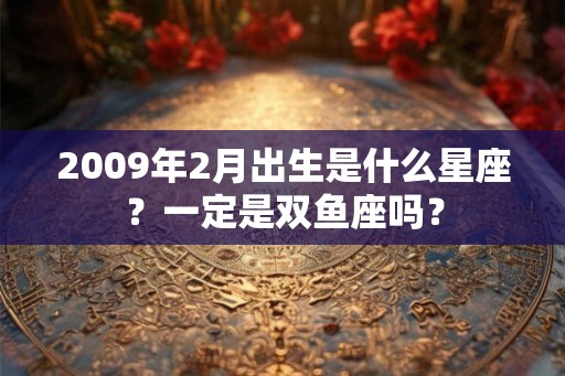 2009年2月出生是什么星座？一定是双鱼座吗？