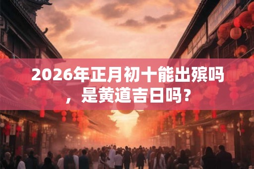 2026年正月初十能出殡吗，是黄道吉日吗？