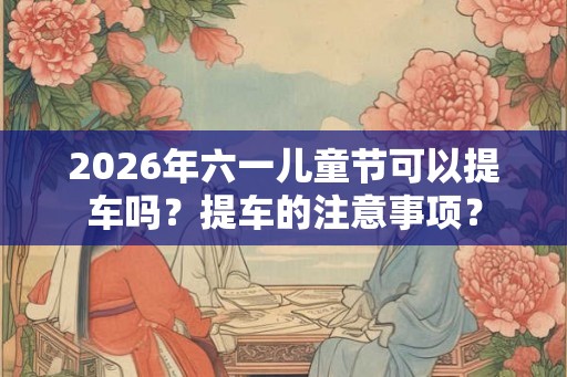 2026年六一儿童节可以提车吗？提车的注意事项？