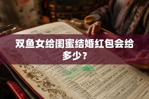 双鱼女给闺蜜结婚红包会给多少? 双鱼女给闺蜜结婚红包会给多少?