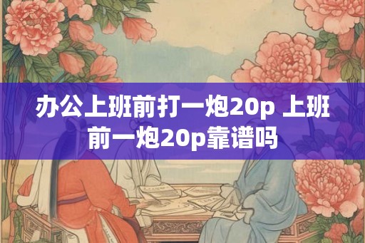 办公上班前打一炮20p 上班前一炮20p靠谱吗