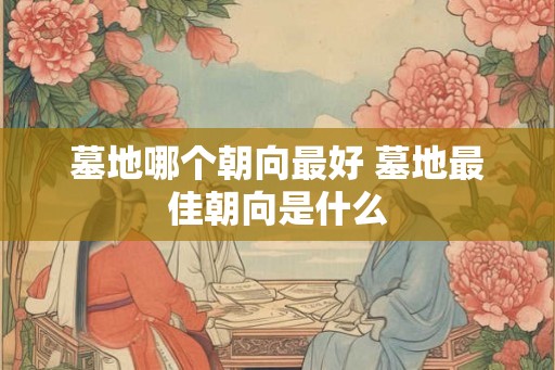 墓地哪个朝向最好 墓地最佳朝向是什么