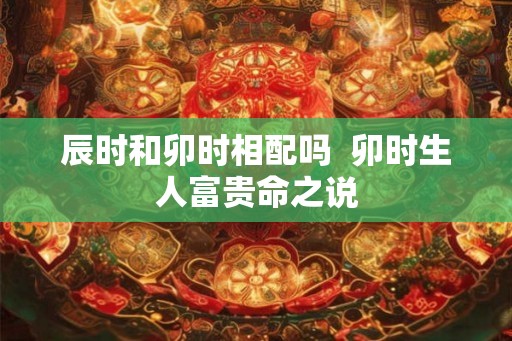 辰时和卯时相配吗  卯时生人富贵命之说