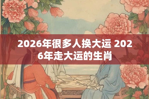 2026年很多人换大运 2026年走大运的生肖