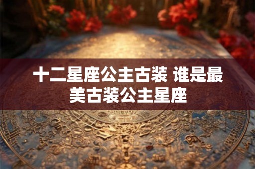 十二星座公主古装 谁是最美古装公主星座