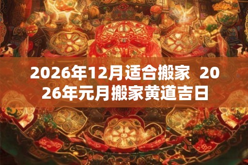 2026年12月适合搬家 2026年元月搬家黄道吉日 2026年12月适合搬家 2026年元月搬家黄道吉日
