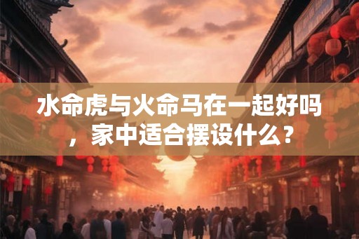 水命虎与火命马在一起好吗,家中适合摆设什么? 水命虎与火命马在一起好吗,家中适合摆设什么?