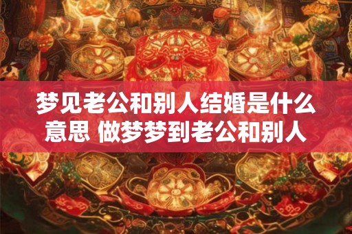 梦见老公和别人结婚是什么意思 做梦梦到老公和别人结婚好不好