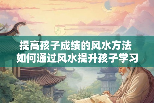提高孩子成绩的风水方法 如何通过风水提升孩子学习成绩