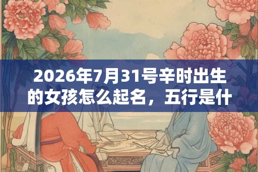 2026年7月31号辛时出生的女孩怎么起名，五行是什么！