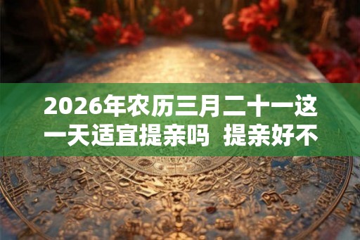 2026年农历三月二十一这一天适宜提亲吗  提亲好不好