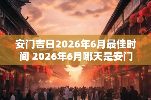 安门吉日2026年6月最佳时间 2026年6月哪天是安门吉日最佳时机 安门吉日2026年6月最佳时间 2026年6月哪天是安门吉日最佳时机