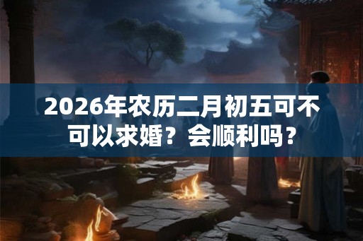 2026年农历二月初五可不可以求婚？会顺利吗？