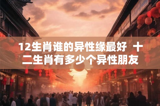 12生肖谁的异性缘最好  十二生肖有多少个异性朋友