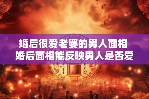婚后很爱老婆的男人面相 婚后面相能反映男人是否爱老婆