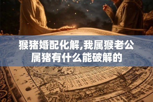 猴猪婚配化解,我属猴老公属猪有什么能破解的