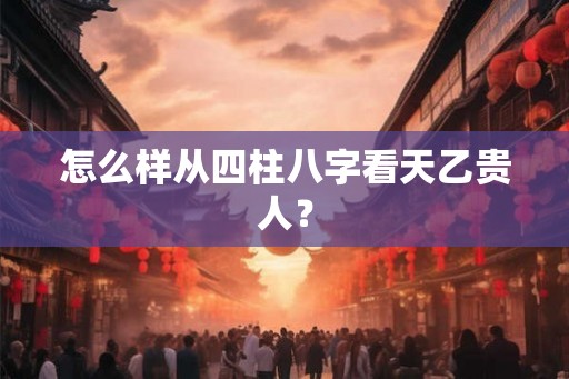 怎么样从四柱八字看天乙贵人? 怎么样从四柱八字看天乙贵人?