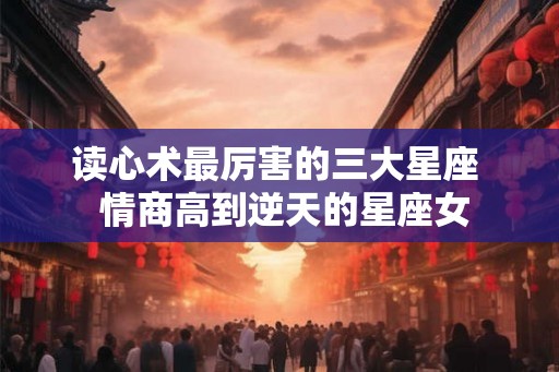 读心术最厉害的三大星座  情商高到逆天的星座女