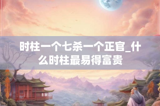 时柱一个七杀一个正官_什么时柱最易得富贵