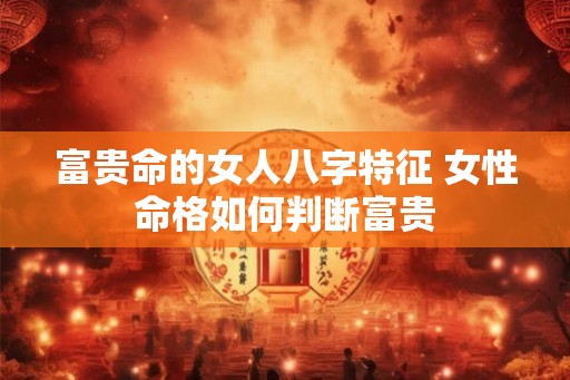 富贵命的女人八字特征 女性命格如何判断富贵 富贵命的女人八字特征 女性命格如何判断富贵