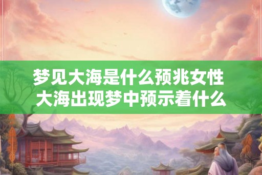 梦见大海是什么预兆女性 大海出现梦中预示着什么