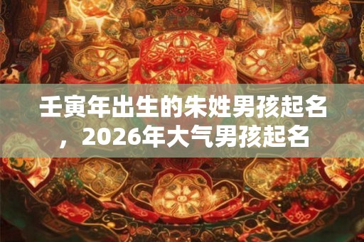 壬寅年出生的朱姓男孩起名，2026年大气男孩起名