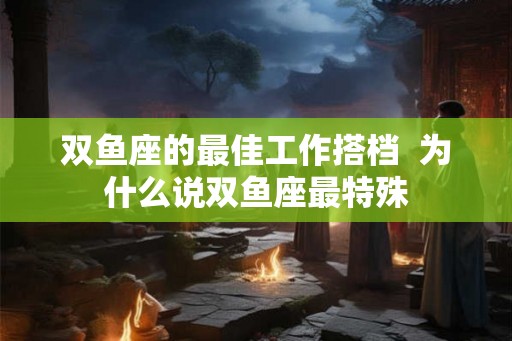 双鱼座的最佳工作搭档  为什么说双鱼座最特殊