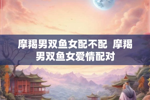 摩羯男双鱼女配不配  摩羯男双鱼女爱情配对