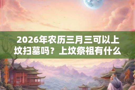 2026年农历三月三可以上坟扫墓吗？上坟祭祖有什么讲究？