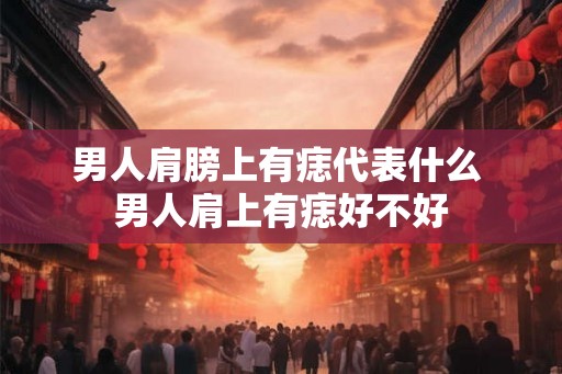 男人肩膀上有痣代表什么 男人肩上有痣好不好