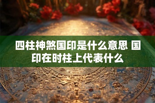 四柱神煞国印是什么意思 国印在时柱上代表什么