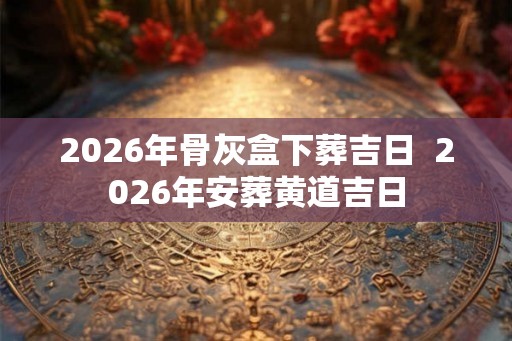 2026年骨灰盒下葬吉日  2026年安葬黄道吉日