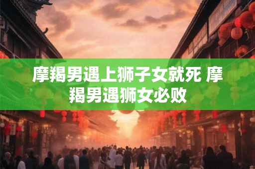 摩羯男遇上狮子女就死 摩羯男遇狮女必败